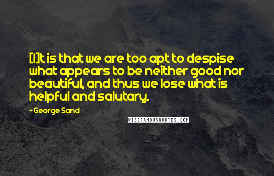 George Sand quotes: [I]t is that we are too apt to despise what appears to be neither good nor beautiful, and thus we lose what is helpful and salutary.