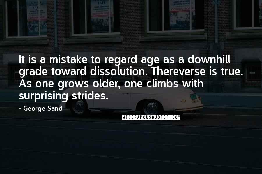 George Sand quotes: It is a mistake to regard age as a downhill grade toward dissolution. Thereverse is true. As one grows older, one climbs with surprising strides. George Sand quotes: It is a mistake to regard age as a downhill grade toward dissolution. Thereverse is true. As one grows older, one climbs with surprising strides.