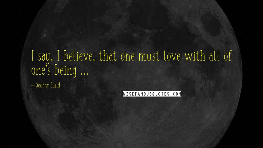 George Sand quotes: I say, I believe, that one must love with all of one's being ...