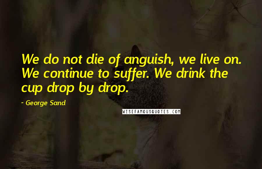 George Sand quotes: We do not die of anguish, we live on. We continue to suffer. We drink the cup drop by drop.