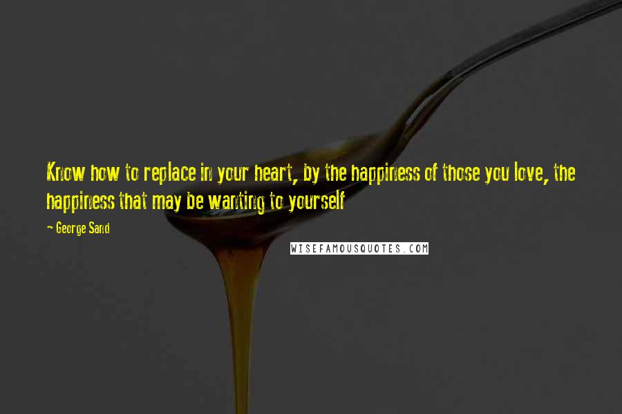 George Sand quotes: Know how to replace in your heart, by the happiness of those you love, the happiness that may be wanting to yourself George Sand quotes: Know how to replace in your heart, by the happiness of those you love, the happiness that may be wanting to yourself