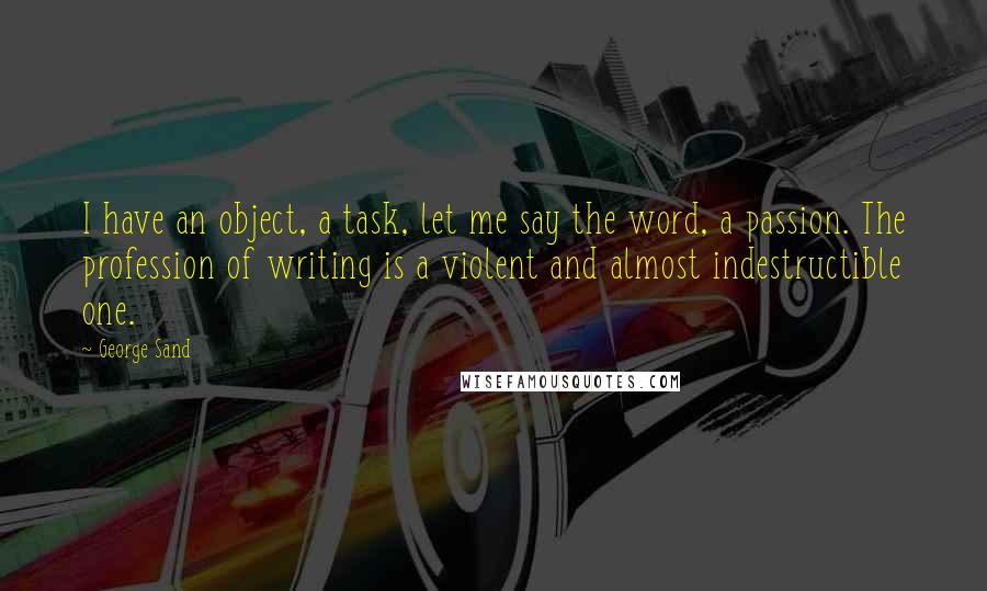 George Sand quotes: I have an object, a task, let me say the word, a passion. The profession of writing is a violent and almost indestructible one. George Sand quotes: I have an object, a task, let me say the word, a passion. The profession of writing is a violent and almost indestructible one.