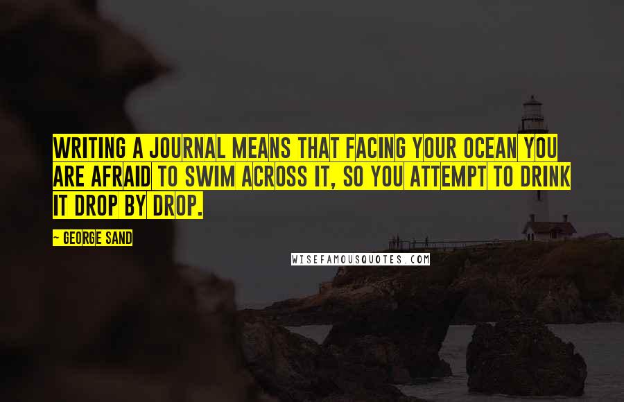 George Sand quotes: Writing a journal means that facing your ocean you are afraid to swim across it, so you attempt to drink it drop by drop. George Sand quotes: Writing a journal means that facing your ocean you are afraid to swim across it, so you attempt to drink it drop by drop.