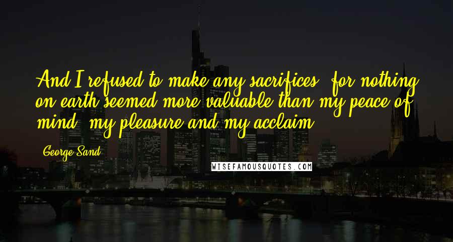 George Sand quotes: And I refused to make any sacrifices; for nothing on earth seemed more valuable than my peace of mind, my pleasure and my acclaim.