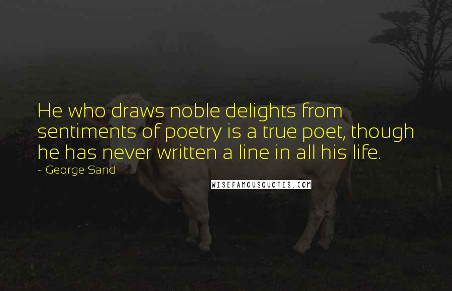 George Sand quotes: He who draws noble delights from sentiments of poetry is a true poet, though he has never written a line in all his life. George Sand quotes: He who draws noble delights from sentiments of poetry is a true poet, though he has never written a line in all his life.