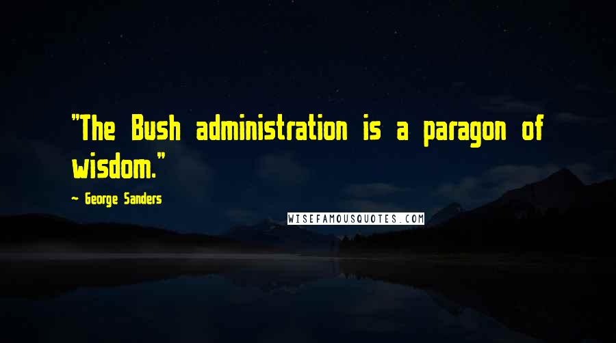 George Sanders quotes: "The Bush administration is a paragon of wisdom."