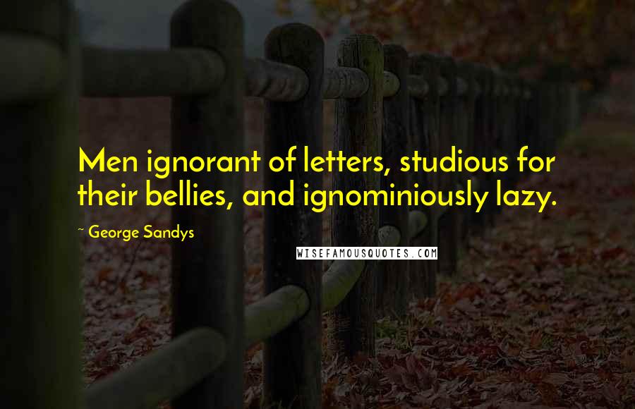 George Sandys quotes: Men ignorant of letters, studious for their bellies, and ignominiously lazy.