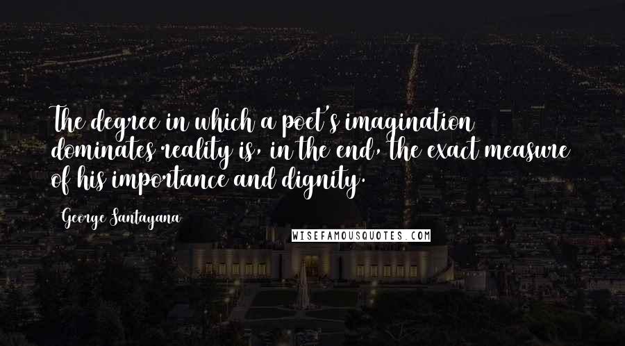 George Santayana quotes: The degree in which a poet's imagination dominates reality is, in the end, the exact measure of his importance and dignity. George Santayana quotes: The degree in which a poet's imagination dominates reality is, in the end, the exact measure of his importance and dignity.