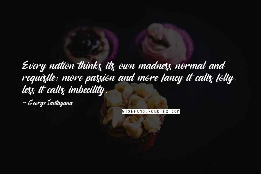 George Santayana quotes: Every nation thinks its own madness normal and requisite; more passion and more fancy it calls folly, less it calls imbecility. George Santayana quotes: Every nation thinks its own madness normal and requisite; more passion and more fancy it calls folly, less it calls imbecility.