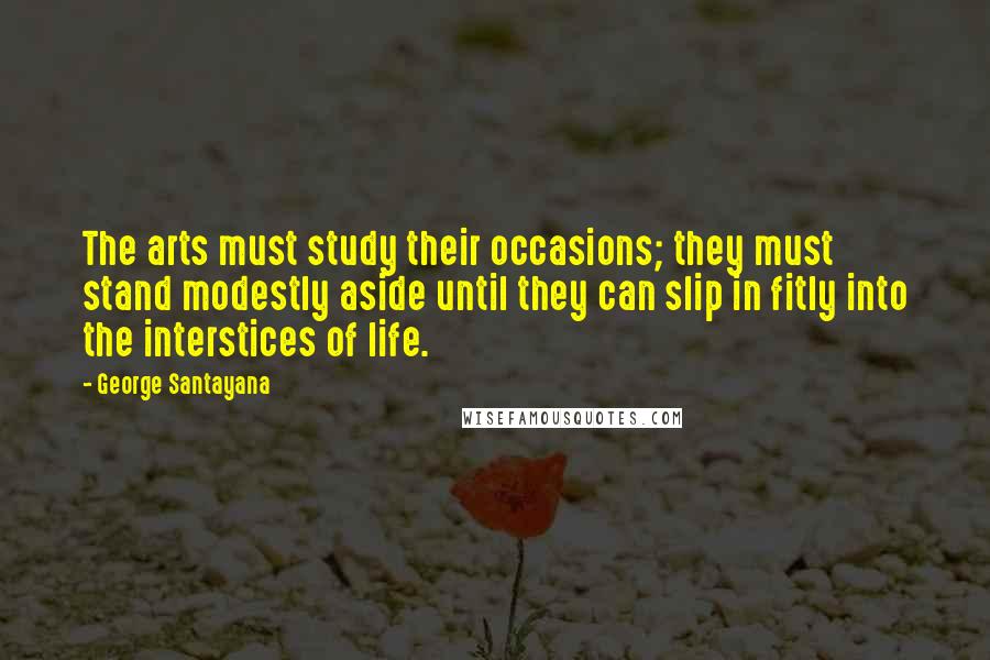 George Santayana quotes: The arts must study their occasions; they must stand modestly aside until they can slip in fitly into the interstices of life.