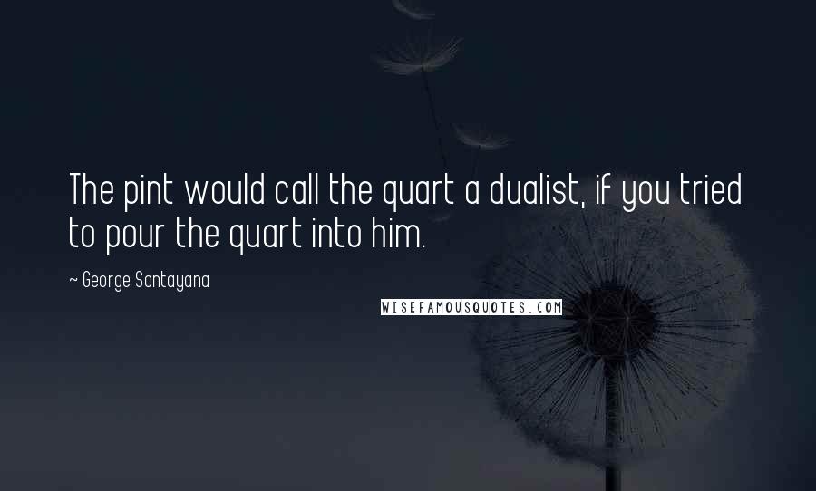 George Santayana quotes: The pint would call the quart a dualist, if you tried to pour the quart into him.