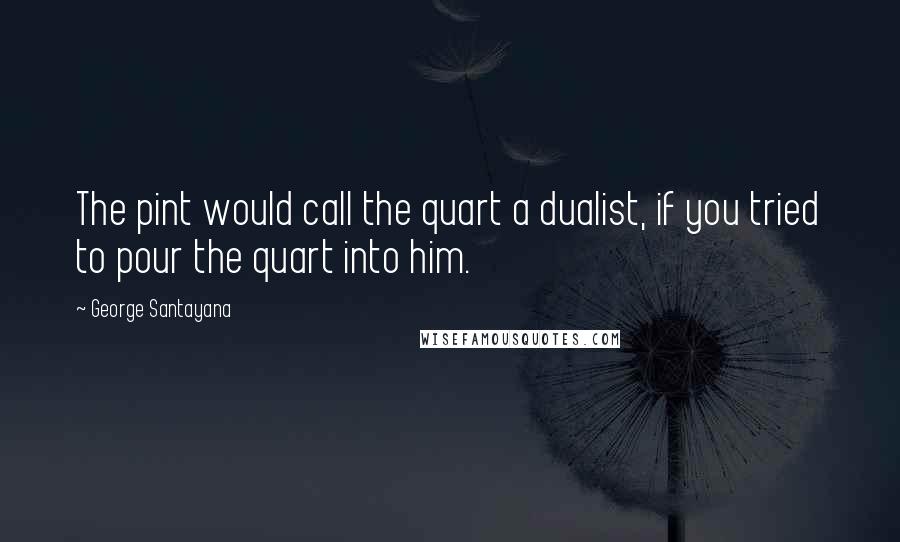 George Santayana quotes: The pint would call the quart a dualist, if you tried to pour the quart into him. George Santayana quotes: The pint would call the quart a dualist, if you tried to pour the quart into him.