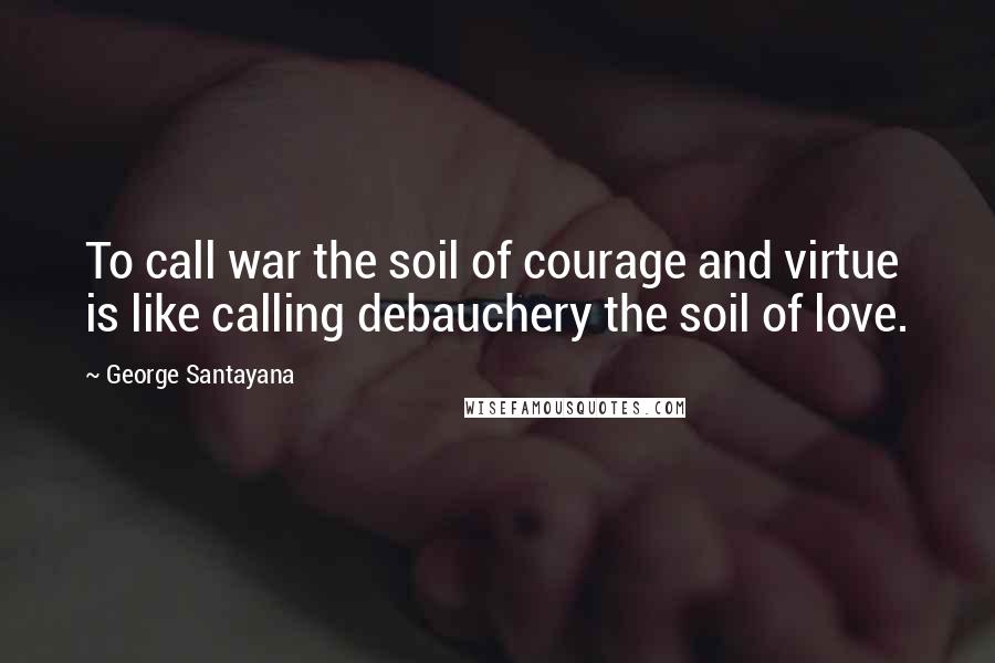 George Santayana quotes: To call war the soil of courage and virtue is like calling debauchery the soil of love.