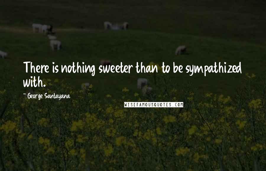 George Santayana quotes: There is nothing sweeter than to be sympathized with.