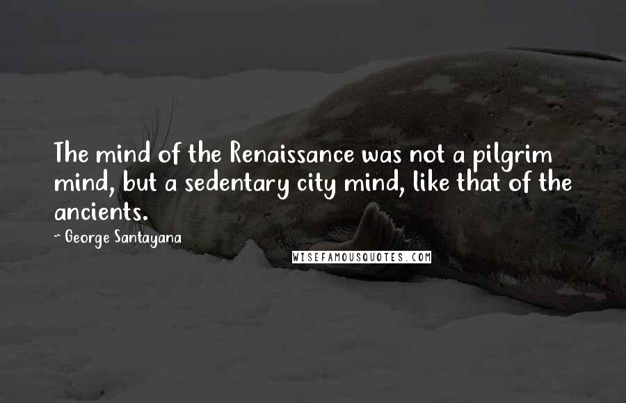 George Santayana quotes: The mind of the Renaissance was not a pilgrim mind, but a sedentary city mind, like that of the ancients.