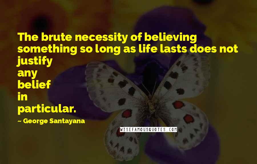 George Santayana quotes: The brute necessity of believing something so long as life lasts does not justify any belief in particular.