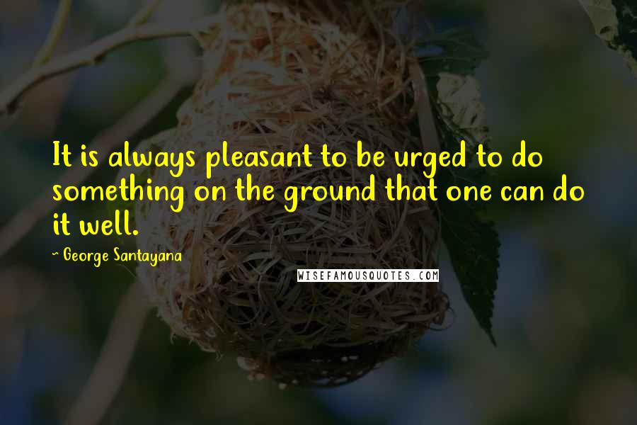 George Santayana quotes: It is always pleasant to be urged to do something on the ground that one can do it well.