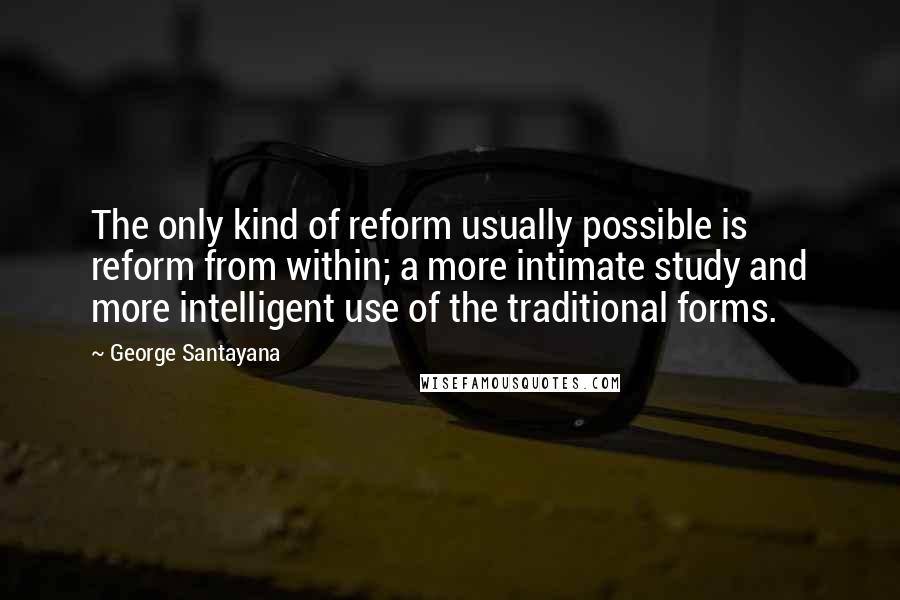 George Santayana quotes: The only kind of reform usually possible is reform from within; a more intimate study and more intelligent use of the traditional forms. George Santayana quotes: The only kind of reform usually possible is reform from within; a more intimate study and more intelligent use of the traditional forms.