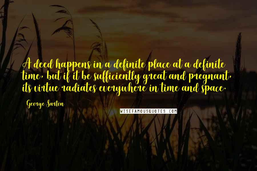 George Sarton quotes: A deed happens in a definite place at a definite time, but if it be sufficiently great and pregnant, its virtue radiates everywhere in time and space.