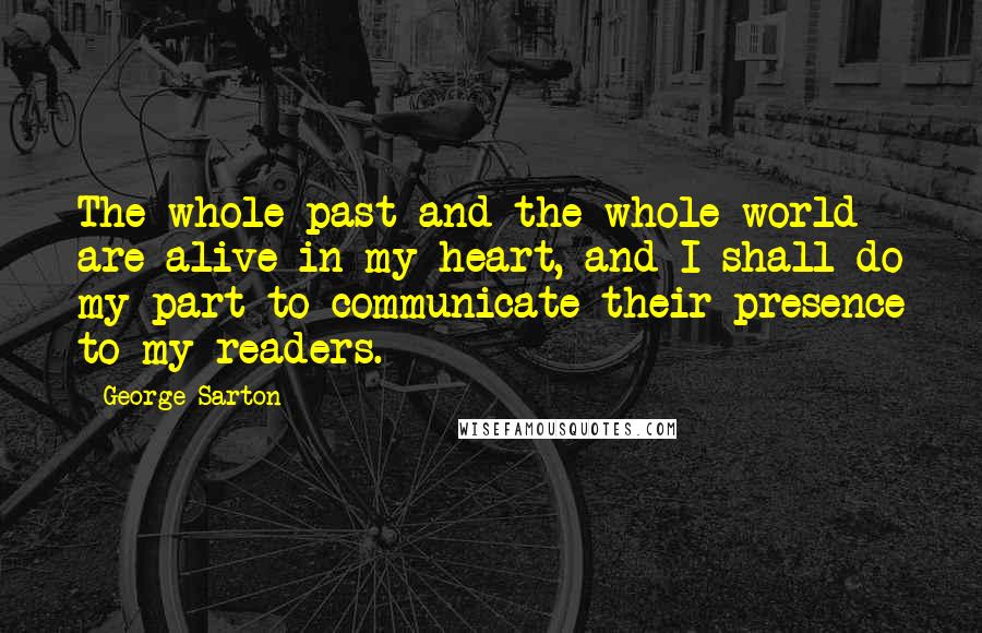 George Sarton quotes: The whole past and the whole world are alive in my heart, and I shall do my part to communicate their presence to my readers.