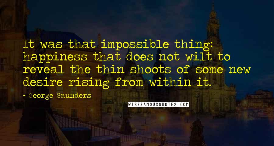 George Saunders quotes: It was that impossible thing: happiness that does not wilt to reveal the thin shoots of some new desire rising from within it.
