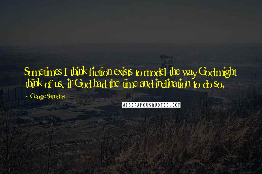 George Saunders quotes: Sometimes I think fiction exists to model the way God might think of us, if God had the time and inclination to do so. George Saunders quotes: Sometimes I think fiction exists to model the way God might think of us, if God had the time and inclination to do so.
