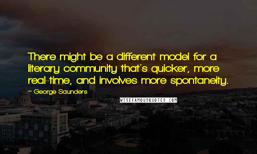 George Saunders quotes: There might be a different model for a literary community that's quicker, more real-time, and involves more spontaneity.