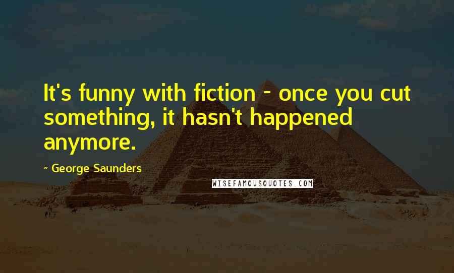 George Saunders quotes: It's funny with fiction - once you cut something, it hasn't happened anymore.