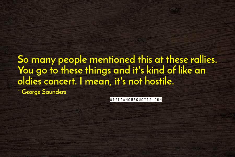 George Saunders quotes: So many people mentioned this at these rallies. You go to these things and it's kind of like an oldies concert. I mean, it's not hostile. George Saunders quotes: So many people mentioned this at these rallies. You go to these things and it's kind of like an oldies concert. I mean, it's not hostile.