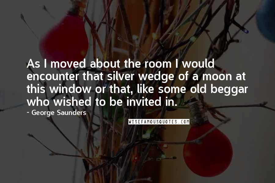 George Saunders quotes: As I moved about the room I would encounter that silver wedge of a moon at this window or that, like some old beggar who wished to be invited in. George Saunders quotes: As I moved about the room I would encounter that silver wedge of a moon at this window or that, like some old beggar who wished to be invited in.