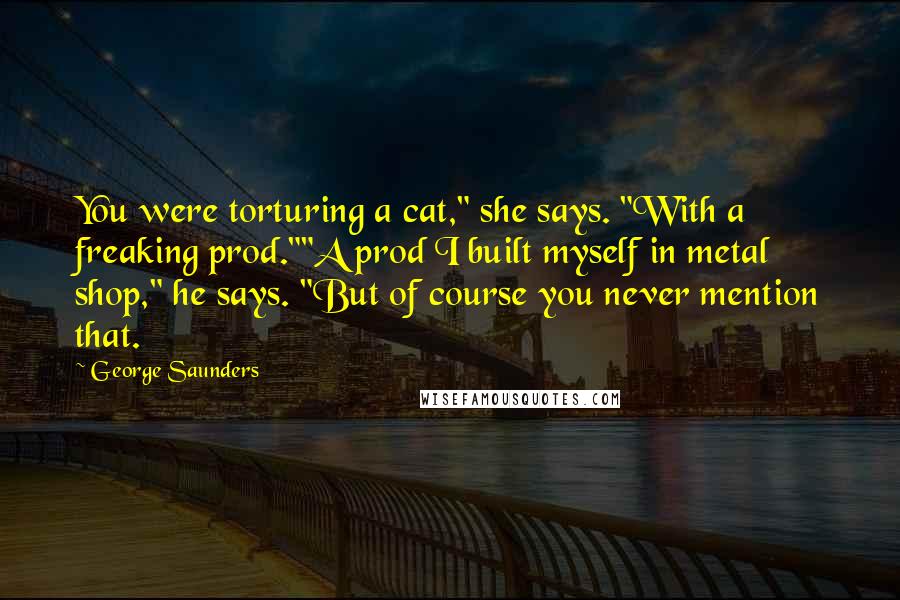 George Saunders quotes: You were torturing a cat," she says. "With a freaking prod.""A prod I built myself in metal shop," he says. "But of course you never mention that.