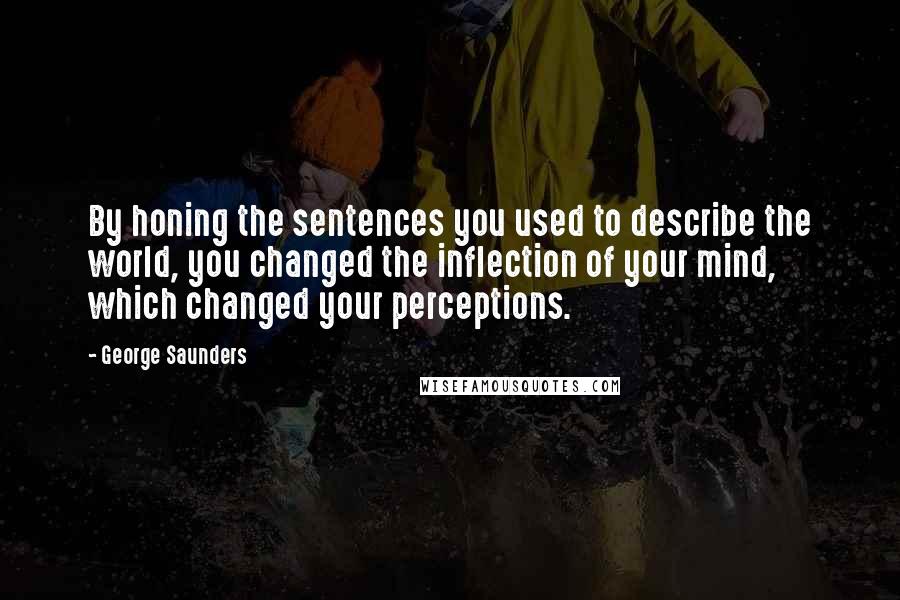 George Saunders quotes: By honing the sentences you used to describe the world, you changed the inflection of your mind, which changed your perceptions.