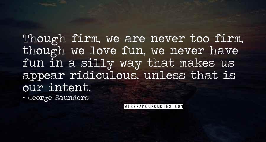 George Saunders quotes: Though firm, we are never too firm, though we love fun, we never have fun in a silly way that makes us appear ridiculous, unless that is our intent.