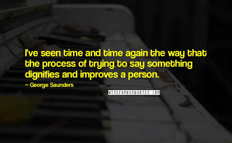 George Saunders quotes: I've seen time and time again the way that the process of trying to say something dignifies and improves a person.