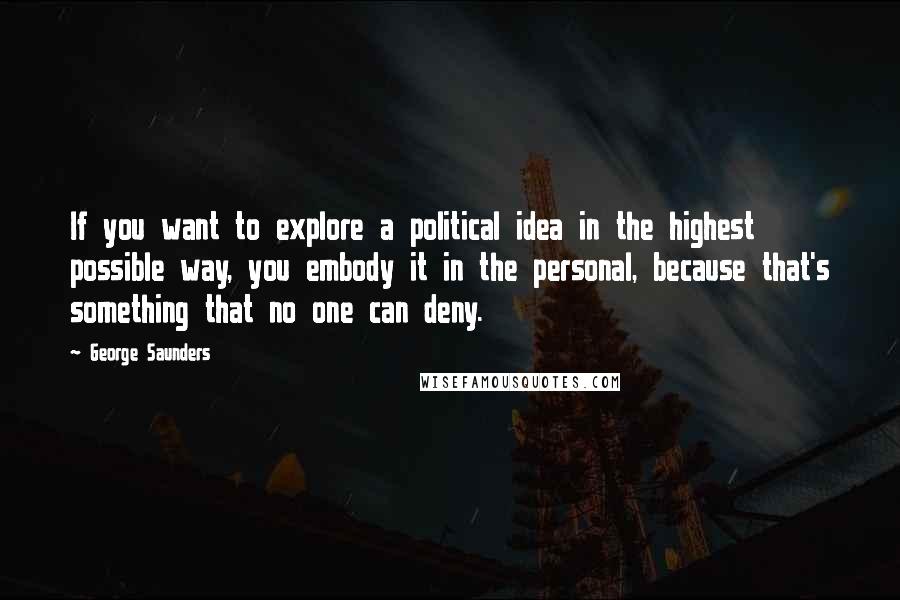 George Saunders quotes: If you want to explore a political idea in the highest possible way, you embody it in the personal, because that's something that no one can deny.