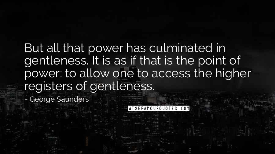 George Saunders quotes: But all that power has culminated in gentleness. It is as if that is the point of power: to allow one to access the higher registers of gentleness.