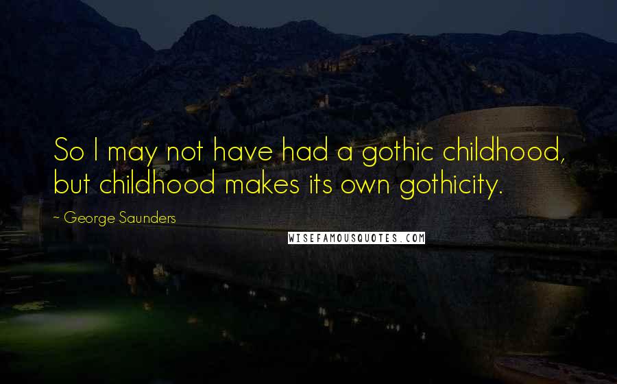 George Saunders quotes: So I may not have had a gothic childhood, but childhood makes its own gothicity.