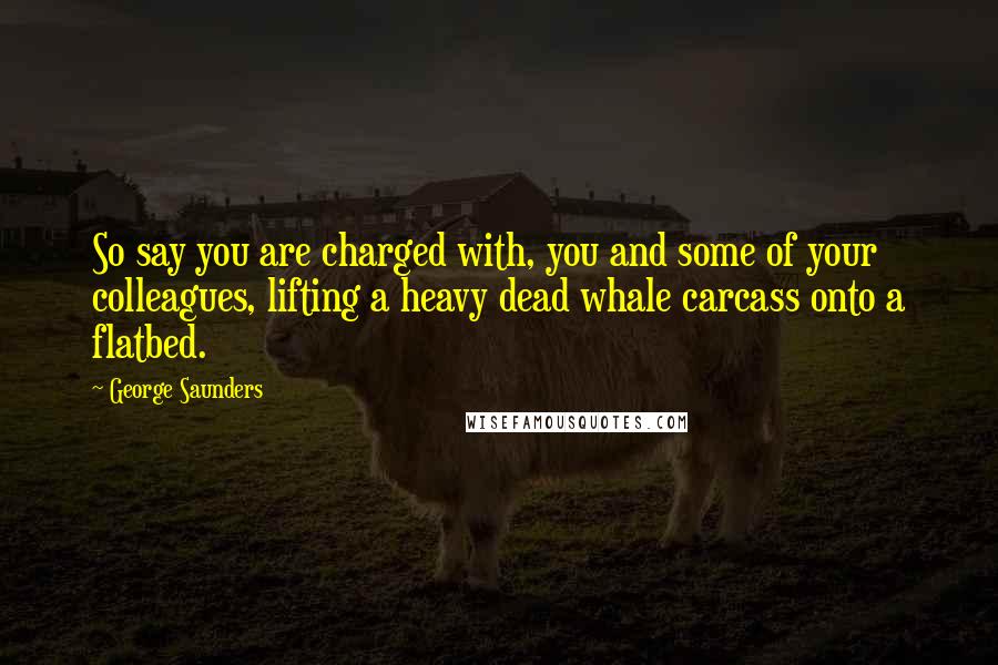 George Saunders quotes: So say you are charged with, you and some of your colleagues, lifting a heavy dead whale carcass onto a flatbed.