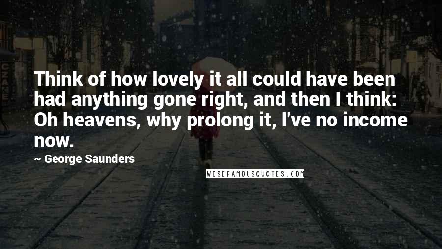 George Saunders quotes: Think of how lovely it all could have been had anything gone right, and then I think: Oh heavens, why prolong it, I've no income now. George Saunders quotes: Think of how lovely it all could have been had anything gone right, and then I think: Oh heavens, why prolong it, I've no income now.