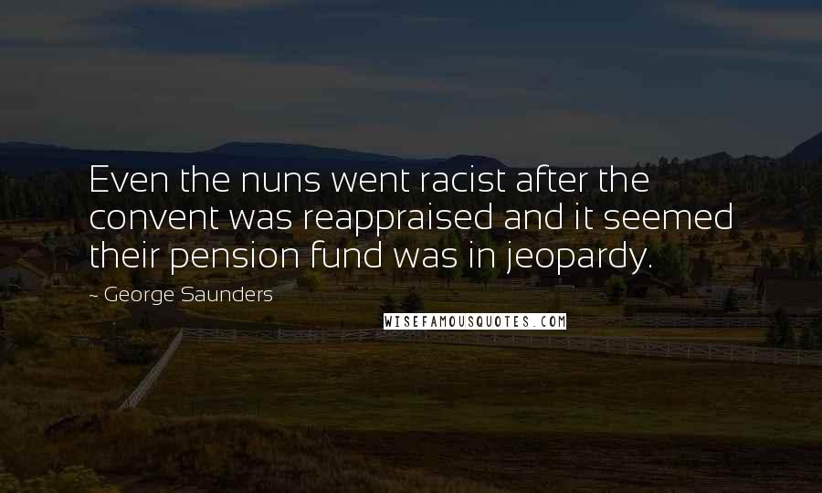 George Saunders quotes: Even the nuns went racist after the convent was reappraised and it seemed their pension fund was in jeopardy. George Saunders quotes: Even the nuns went racist after the convent was reappraised and it seemed their pension fund was in jeopardy.