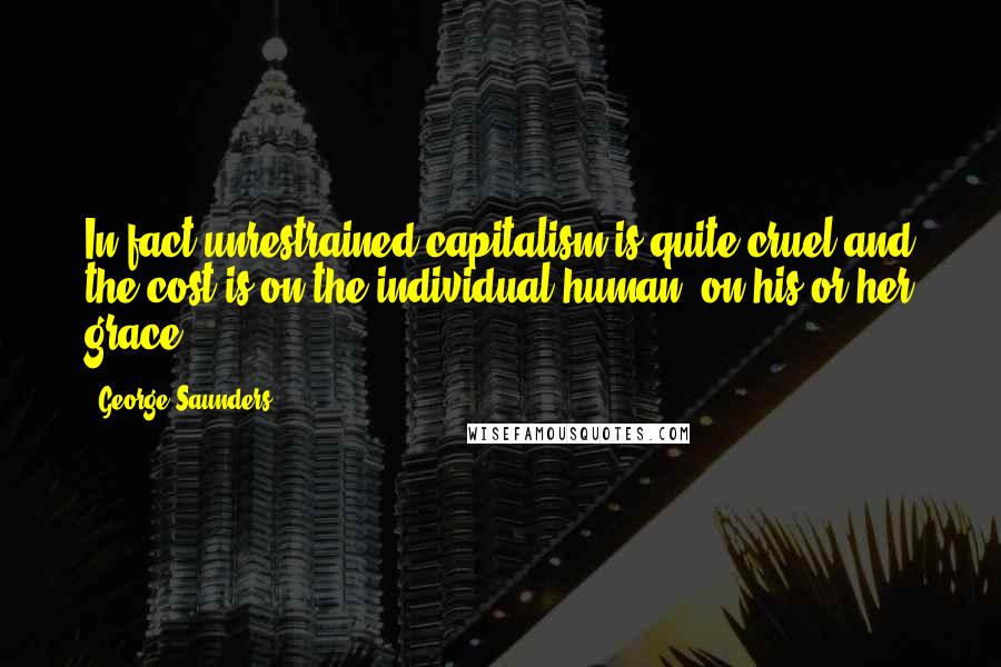 George Saunders quotes: In fact unrestrained capitalism is quite cruel and the cost is on the individual human, on his or her grace.