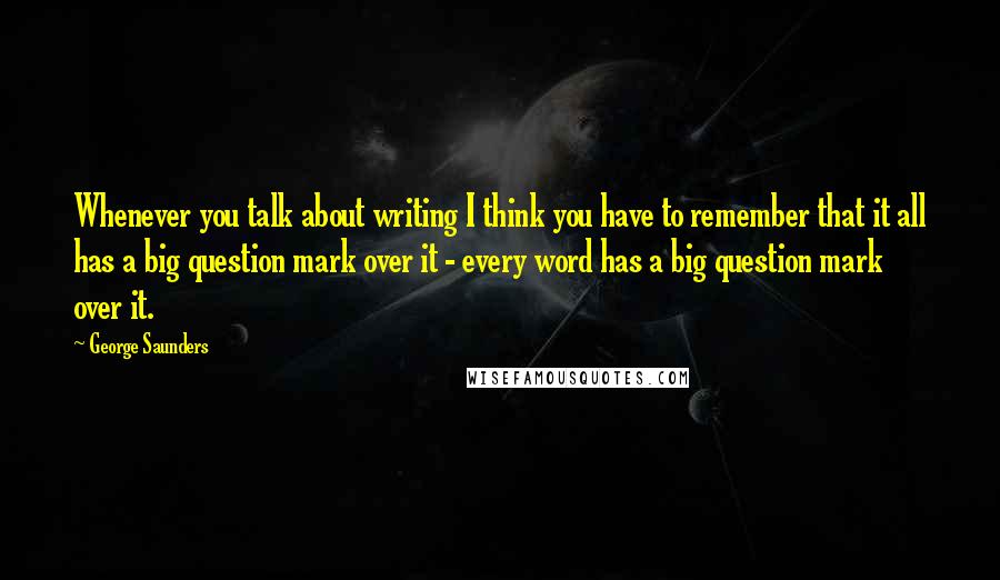 George Saunders quotes: Whenever you talk about writing I think you have to remember that it all has a big question mark over it - every word has a big question mark over