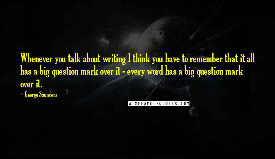 George Saunders quotes: Whenever you talk about writing I think you have to remember that it all has a big question mark over it - every word has a big question mark over George Saunders quotes: Whenever you talk about writing I think you have to remember that it all has a big question mark over it - every word has a big question mark over