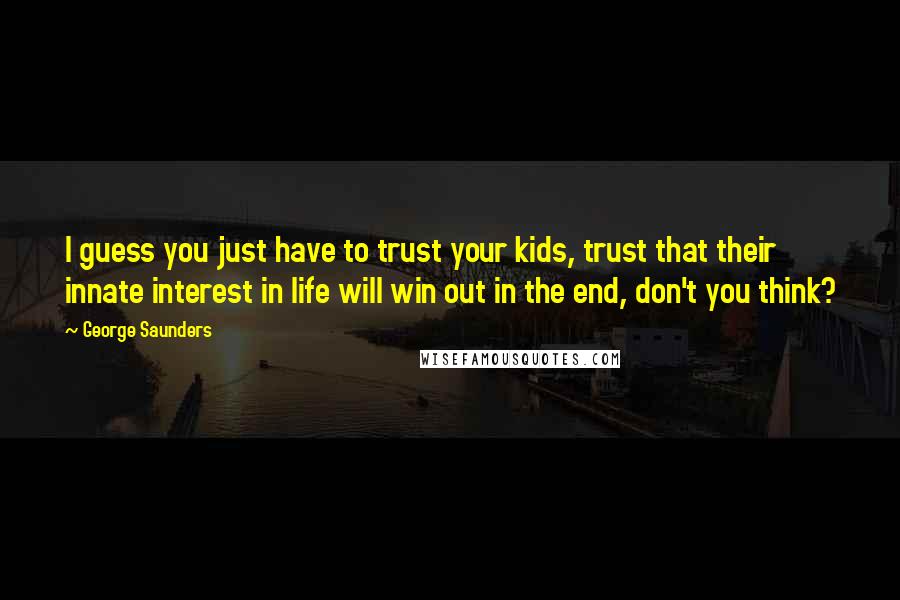 George Saunders quotes: I guess you just have to trust your kids, trust that their innate interest in life will win out in the end, don't you think? George Saunders quotes: I guess you just have to trust your kids, trust that their innate interest in life will win out in the end, don't you think?