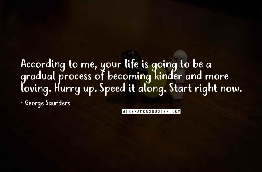 George Saunders quotes: According to me, your life is going to be a gradual process of becoming kinder and more loving. Hurry up. Speed it along. Start right now.