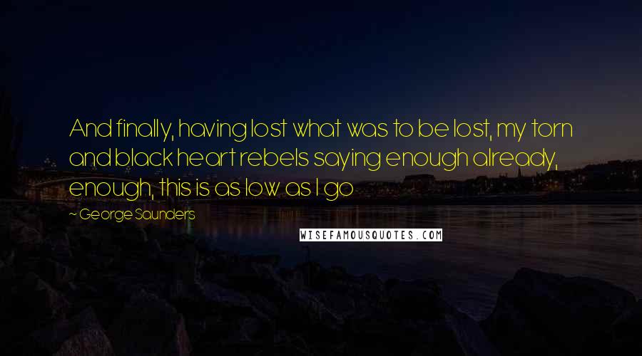 George Saunders quotes: And finally, having lost what was to be lost, my torn and black heart rebels saying enough already, enough, this is as low as I go George Saunders quotes: And finally, having lost what was to be lost, my torn and black heart rebels saying enough already, enough, this is as low as I go