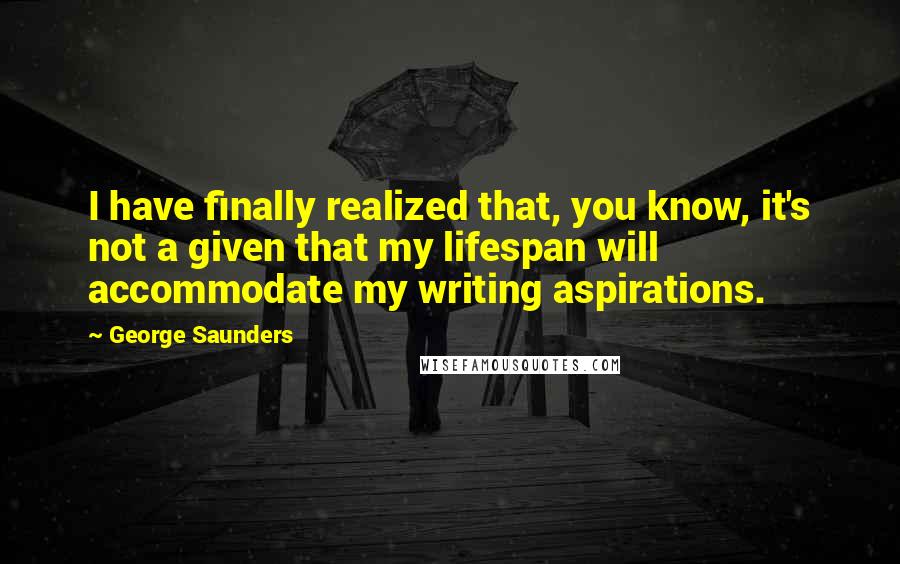 George Saunders quotes: I have finally realized that, you know, it's not a given that my lifespan will accommodate my writing aspirations. George Saunders quotes: I have finally realized that, you know, it's not a given that my lifespan will accommodate my writing aspirations.