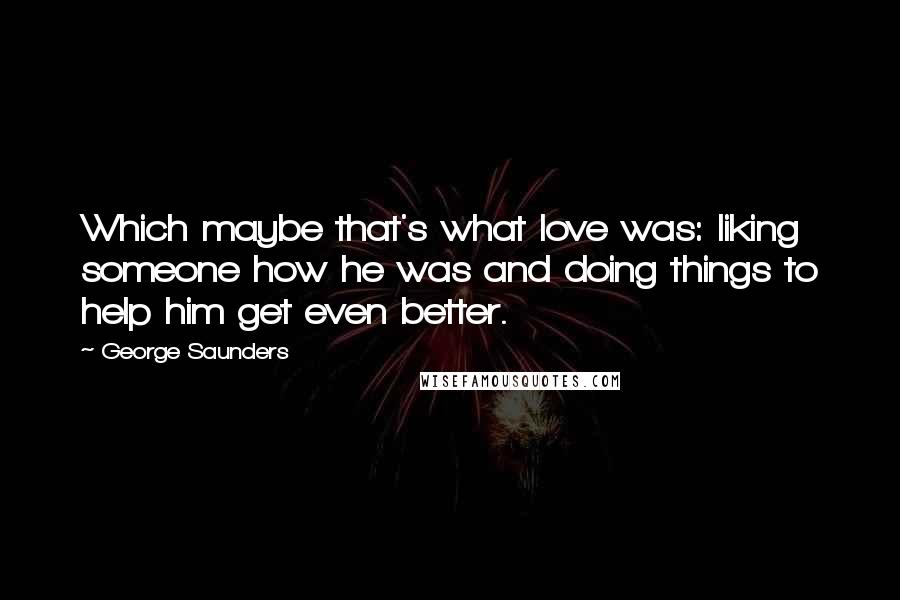 George Saunders quotes: Which maybe that's what love was: liking someone how he was and doing things to help him get even better.