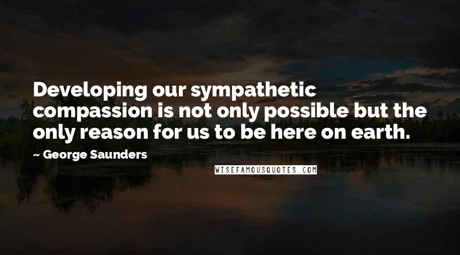 George Saunders quotes: Developing our sympathetic compassion is not only possible but the only reason for us to be here on earth. George Saunders quotes: Developing our sympathetic compassion is not only possible but the only reason for us to be here on earth.