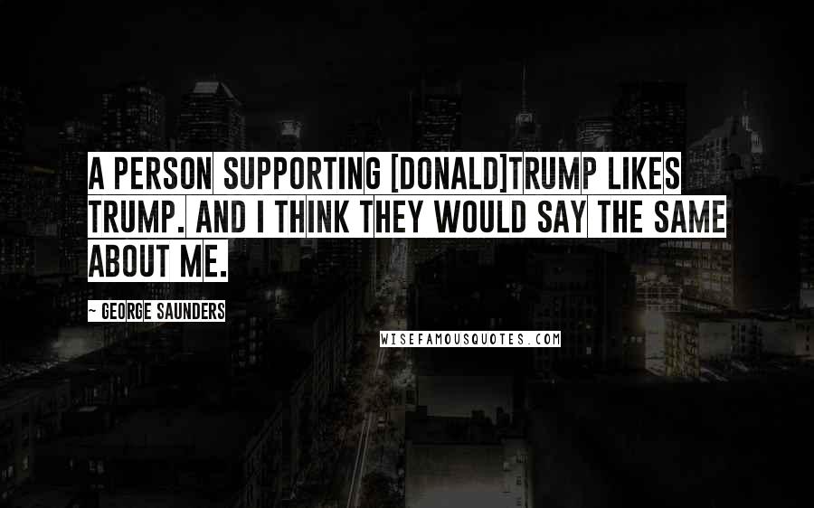 George Saunders quotes: A person supporting [Donald]Trump likes Trump. And I think they would say the same about me.